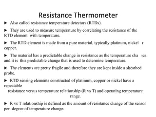 Resistance Thermometer
 Also called resistance temperature detectors (RTDs).
 They are used to measure temperature by correlating the resistance of the
RTD element with temperature.
 The RTD element is made from a pure material, typically platinum, nickel or
copper.
 The material has a predictable change in resistance as the temperature changes
and it is this predictable change that is used to determine temperature.
 The elements are pretty fragile and therefore they are kept inside a sheathed
probe.
 RTD sensing elements constructed of platinum, copper or nickel have a
repeatable
resistance versus temperature relationship (R vs T) and operating temperature
range.
 R vs T relationship is defined as the amount of resistance change of the sensor
per degree of temperature change.
3
 