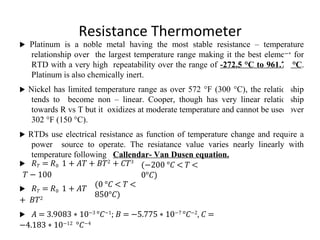 Resistance Thermometer
 Platinum is a noble metal having the most stable resistance – temperature
relationship over the largest temperature range making it the best element for
RTD with a very high repeatability over the range of -272.5 °C to 961.78 °C.
Platinum is also chemically inert.
 Nickel has limited temperature range as over 572 °F (300 °C), the relationship
tends to become non – linear. Cooper, though has very linear relationship
towards R vs T but it oxidizes at moderate temperature and cannot be used over
302 °F (150 °C).
 RTDs use electrical resistance as function of temperature change and require a
power source to operate. The resiatance value varies nearly linearly with
temperature following Callendar- Van Dusen equation.
 � 𝑇 = �0 1 + 𝐴𝑇 + 𝐵𝑇2
+ 𝐶𝑇3
𝑇 − 100
(−200 °𝐶 < 𝑇 <
0°𝐶)
 � 𝑇 = �0 1 + 𝐴𝑇
+ 𝐵𝑇2
(0 °𝐶 < 𝑇 <
850°𝐶)
 𝐴 = 3.9083 ∗ 10−3
°𝐶−1
; 𝐵 = −5.775 ∗ 10−7
°𝐶−2
, 𝐶 =
−4.183 ∗ 10−12
°𝐶−4
 