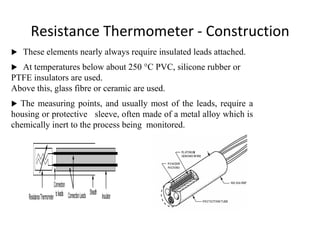 Resistance Thermometer - Construction
 These elements nearly always require insulated leads attached.
 At temperatures below about 250 °C PVC, silicone rubber or
PTFE insulators are used.
Above this, glass fibre or ceramic are used.
 The measuring points, and usually most of the leads, require a
housing or protective sleeve, often made of a metal alloy which is
chemically inert to the process being monitored.
 