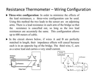 Resistance Thermometer – Wiring Configuration
 Three-wire configuration: In order to minimize the effects of
the lead resistances, a three-wire configuration can be used.
Using this method the two leads to the sensor are on adjoining
arms. There is a lead resistance in each arm of the bridge so that
the resistance is cancelled out, so long as the two lead
resistances are accurately the same. This configuration allows
up to 600 meters of cable.
 In the circuit shown below, if wires A and B are perfectly
matched in length, their impedance effects will cancel because
each is in an opposite leg of the bridge. The third wire, C, acts
as a sense lead and carries a very small current.
8
 
