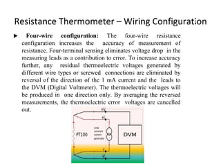 Resistance Thermometer – Wiring Configuration
 Four-wire configuration: The four-wire resistance
configuration increases the accuracy of measurement of
resistance. Four-terminal sensing eliminates voltage drop in the
measuring leads as a contribution to error. To increase accuracy
further, any residual thermoelectric voltages generated by
different wire types or screwed connections are eliminated by
reversal of the direction of the 1 mA current and the leads to
the DVM (Digital Voltmeter). The thermoelectric voltages will
be produced in one direction only. By averaging the reversed
measurements, the thermoelectric error voltages are cancelled
out.
9
 