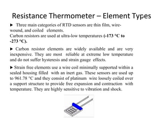 Resistance Thermometer – Element Types
 Three main categories of RTD sensors are thin film, wire-
wound, and coiled elements.
Carbon resistors are used at ultra-low temperatures (-173 °C to
-273 °C).
 Carbon resistor elements are widely available and are very
inexpensive. They are most reliable at extreme low temperature
and do not suffer hysteresis and strain gauge effects.
 Strain free elements use a wire coil minimally supported within a
sealed housing filled with an inert gas. These sensors are used up
to 961.78 °C and they consist of platinum wire loosely coiled over
a support structure to provide free expansion and contraction with
temperature. They are highly sensitive to vibration and shock.
1
1
 