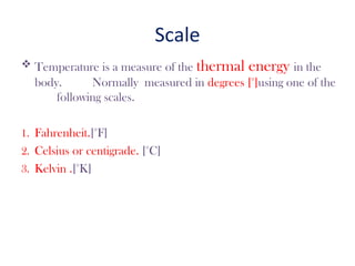 Scale
 Temperature is a measure of the thermal energy in the
body. Normally measured in degrees [°]using one of the
following scales.
1. Fahrenheit.[°F]
2. Celsius or centigrade. [°C]
3. Kelvin .[°K]
 