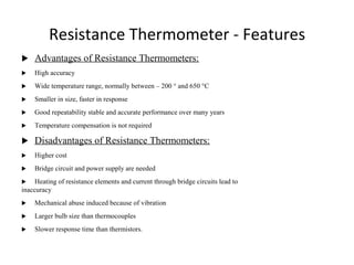 Resistance Thermometer - Features
 Advantages of Resistance Thermometers:
 High accuracy
 Wide temperature range, normally between – 200 ° and 650 °C
 Smaller in size, faster in response
 Good repeatability stable and accurate performance over many years
 Temperature compensation is not required
 Disadvantages of Resistance Thermometers:
 Higher cost
 Bridge circuit and power supply are needed
 Heating of resistance elements and current through bridge circuits lead to
inaccuracy
 Mechanical abuse induced because of vibration
 Larger bulb size than thermocouples
 Slower response time than thermistors.
1
4
 