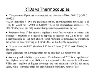 RTDs vs Thermocouples
 Temperature: If process temperatures are between −200 to 500 °C (−328.0
to 932.0
°F), an industrial RTD is the preferred option. Thermocouples have a range of
−180 to 2,320 °C (−292.0 to 4,208.0 °F), so for temperatures above 500 °C
(932 °F) they are the only contact temperature measurement device.
 Response time: If the process requires a very fast response to temperature
changes— fractions of a second as opposed to seconds (e.g. 2.5 to 10 s)—then
a thermocouple is the best choice. Time response is measured by immersing
the sensor in water moving at 1 m/s (3 ft/s) with a 63.2% step change.
 Size: A standard RTD sheath is 3.175 to 6.35 mm (0.1250 to 0.2500 in) in
diameter;
sheath diameters for thermocouples can be less than 1.6 mm (0.063 in).
 Accuracy and stability requirements: If a tolerance of 2 °C is acceptable and
the highest level of repeatability is not required, a thermocouple will serve.
RTDs are capable of higher accuracy and can maintain stability for many
years, while thermocouples can drift within the first few hours of use.
1
6
 