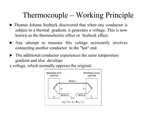 Thermocouple – Working Principle
 Thomas Johann Seebeck discovered that when any conductor is
subject to a thermal gradient, it generates a voltage. This is now
known as the thermoelectric effect or Seebeck effect.
 Any attempt to measure this voltage necessarily involves
connecting another conductor to the "hot" end.
 The additional conductor experiences the same temperature
gradient and also develops
a voltage, which normally opposes the original.
1
8
 