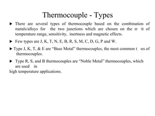 Thermocouple - Types
 There are several types of thermocouple based on the combination of
metals/alloys for the two junctions which are chosen on the merit of
temperature range, sensitivity, inertness and magnetic effects.
 Few types are J, K, T, N, E, B, R, S, M, C, D, G, P and W.
 Type J, K, T, & E are “Base Metal” thermocouples, the most common types of
thermocouples.
 Type R, S, and B thermocouples are “Noble Metal” thermocouples, which
are used in
high temperature applications.
2
2
 