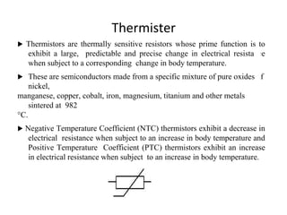 Thermister
 Thermistors are thermally sensitive resistors whose prime function is to
exhibit a large, predictable and precise change in electrical resistance
when subject to a corresponding change in body temperature.
 These are semiconductors made from a specific mixture of pure oxides of
nickel,
manganese, copper, cobalt, iron, magnesium, titanium and other metals
sintered at 982
°C.
 Negative Temperature Coefficient (NTC) thermistors exhibit a decrease in
electrical resistance when subject to an increase in body temperature and
Positive Temperature Coefficient (PTC) thermistors exhibit an increase
in electrical resistance when subject to an increase in body temperature.
2
5
 