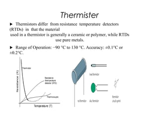 Thermister
 Thermistors differ from resistance temperature detectors
(RTDs) in that the material
used in a thermistor is generally a ceramic or polymer, while RTDs
use pure metals.
 Range of Operation: −90 °C to 130 °C. Accuracy: ±0.1°C or
±0.2°C.
2
6
 