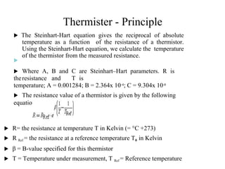 Thermister - Principle
 The Steinhart-Hart equation gives the reciprocal of absolute
temperature as a function of the resistance of a thermistor.
Using the Steinhart-Hart equation, we calculate the temperature
of the thermistor from the measured resistance.
 The Steinhardt-Hart
equation is
�
𝟏
= 𝑨 + 𝑩 ∗
𝐥𝐧 �
+
𝑪(𝐥𝐧(�))
�
 Where A, B and C are Steinhart–Hart parameters. R is
theresistance and T is
temperature; A = 0.001284; B = 2.364x 10-4; C = 9.304x 10-8
 The resistance value of a thermistor is given by the following
equation
 R= the resistance at temperature T in Kelvin (= °C +273)
 R Ref = the resistance at a reference temperature T0 in Kelvin
 β = B-value specified for this thermistor
 T = Temperature under measurement, T Ref = Reference temperature
2
7
 