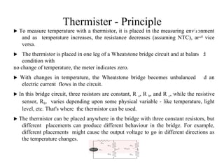 Thermister - Principle
 To measure temperature with a thermistor, it is placed in the measuring environment
and as temperature increases, the resistance decreases (assuming NTC), and vice
versa.
 The thermistor is placed in one leg of a Wheatstone bridge circuit and at balanced
condition with
no change of temperature, the meter indicates zero.
 With changes in temperature, the Wheatstone bridge becomes unbalanced and an
electric current flows in the circuit.
 In this bridge circuit, three resistors are constant, R a, R b, and R c, while the resistive
sensor, RS, varies depending upon some physical variable - like temperature, light
level, etc. That's where the thermistor can be used.
 The thermistor can be placed anywhere in the bridge with three constant resistors, but
different placements can produce different behaviour in the bridge. For example,
different placements might cause the output voltage to go in different directions as
the temperature changes.
2
8
 