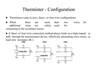 Thermister - Configuration
 Thermistors come in two-, three-, or four-wire configurations
 When there are more than two wires, the
additional wires are solely used for
connecting to the excitation source.
 A three- or four-wire connection method places leads on a high-impedance
path through the measurement device, effectively attenuating error caused by
lead-wire resistance (RL).
2
9
 
