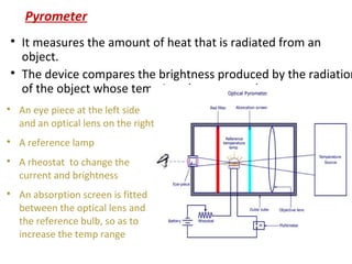 Pyrometer

It measures the amount of heat that is radiated from an
object.

The device compares the brightness produced by the radiation
of the object whose temp is to be measured

An eye piece at the left side
and an optical lens on the right

A reference lamp

A rheostat to change the
current and brightness

An absorption screen is fitted
between the optical lens and
the reference bulb, so as to
increase the temp range
 