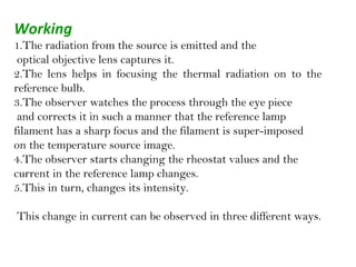 Working
1.The radiation from the source is emitted and the
optical objective lens captures it.
2.The lens helps in focusing the thermal radiation on to the
reference bulb.
3.The observer watches the process through the eye piece
and corrects it in such a manner that the reference lamp
filament has a sharp focus and the filament is super-imposed
on the temperature source image.
4.The observer starts changing the rheostat values and the
current in the reference lamp changes.
5.This in turn, changes its intensity.
This change in current can be observed in three different ways.
 