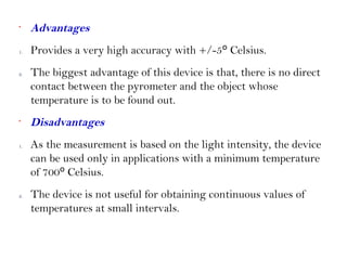 •
Advantages
1. Provides a very high accuracy with +/-5º Celsius.
2. The biggest advantage of this device is that, there is no direct
contact between the pyrometer and the object whose
temperature is to be found out.
•
Disadvantages
1. As the measurement is based on the light intensity, the device
can be used only in applications with a minimum temperature
of 700º Celsius.
2. The device is not useful for obtaining continuous values of
temperatures at small intervals.
 
