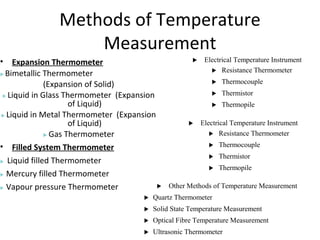 Methods of Temperature
Measurement
• Expansion Thermometer
 Bimetallic Thermometer
(Expansion of Solid)
 Liquid in Glass Thermometer (Expansion
of Liquid)
 Liquid in Metal Thermometer (Expansion
of Liquid)
 Gas Thermometer
• Filled System Thermometer
 Liquid filled Thermometer
 Mercury filled Thermometer
 Vapour pressure Thermometer
 Electrical Temperature Instrument
 Resistance Thermometer
 Thermocouple
 Thermistor
 Thermopile
 Electrical Temperature Instrument
 Resistance Thermometer
 Thermocouple
 Thermistor
 Thermopile
 Other Methods of Temperature Measurement
 Quartz Thermometer
 Solid State Temperature Measurement
 Optical Fibre Temperature Measurement
 Ultrasonic Thermometer
 