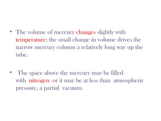 • The volume of mercury changes slightly with
temperature; the small change in volume drives the
narrow mercury column a relatively long way up the
tube.
• The space above the mercury may be filled
with nitrogen or it may be at less than atmospheric
pressure, a partial vacuum.
 