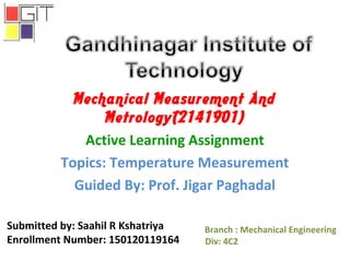 Mechanical Measurement And
Metrology(2141901)
Active Learning Assignment
Topics: Temperature Measurement
Guided By: Prof. Jigar Paghadal
Branch : Mechanical Engineering
Div: 4C2
Submitted by: Saahil R Kshatriya
Enrollment Number: 150120119164
 
