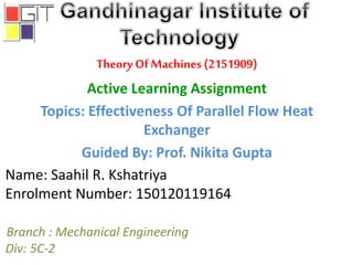 Theory Of Machines(2151909)
Active Learning Assignment
Topics: Effectiveness Of Parallel Flow Heat
Exchanger
Guided By: Prof. Nikita Gupta
Branch : Mechanical Engineering
Div: 5C-2
Name: Saahil R. Kshatriya
Enrolment Number: 150120119164
 