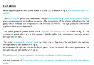 At the beginning of the first stroke piston is at the TDC as shown in fig. A. Piston moves from TDC
to BDC.
The electric spark ignites the compressed charge in petrol engine & Diesel spray in diesel engine
when compression stroke is about complete . The combustion of the charge will release the hot
gases which increase the temperature and pressure in cylinder. The high pressure combustion
engine to force piston downward .
The piston perform power stroke till it uncovers the exhaust port As shown in fig. B. The
combustion gases which are at the pressure slightly higher than atmosphere pressure escape
through exhaust port.
The piston uncovers the transfer port the fresh charge flow from the crankcase into cylinder
through transfer port as shown in fig. B.
Which enters the cylinder pushes the burnt gases , so more amount of exhaust gases come out
through exhaust port as shown in fig. B.
This swiping out of exhaust gases by incoming fresh charge is called scavenging.
This will continue till the piston covers both the transfer and exhaust port during next upward
stroke.
First stroke
 