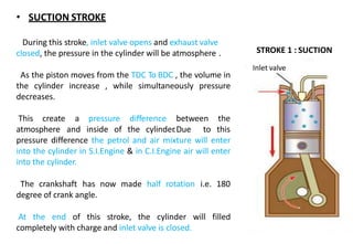 STROKE 1 : SUCTION
TDC
BDC
180
DEGREE
Inlet valve
• SUCTION STROKE
During this stroke, inlet valve opens and exhaust valve
closed, the pressure in the cylinder will be atmosphere .
As the piston moves from the TDC To BDC , the volume in
the cylinder increase , while simultaneously pressure
decreases.
This create
atmosphere
a pressure difference between the
and inside of the cylinder.Due to this
pressure difference the petrol and air mixture will enter
into the cylinder in S.I.Engine & in C.I.Engine air will enter
into the cylinder.
The crankshaft has now made half rotation i.e. 180
degree of crank angle.
At the end of this stroke, the cylinder will filled
completely with charge and inlet valve is closed.
 