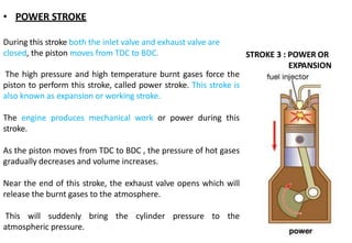 • POWER STROKE
During this stroke both the inlet valve and exhaust valve are
closed, the piston moves from TDC to BDC.
The high pressure and high temperature burnt gases force the
piston to perform this stroke, called power stroke. This stroke is
also known as expansion or working stroke.
The engine produces mechanical work or power during this
stroke.
As the piston moves from TDC to BDC , the pressure of hot gases
gradually decreases and volume increases.
Near the end of this stroke, the exhaust valve opens which will
release the burnt gases to the atmosphere.
This will suddenly bring the cylinder pressure to the
atmospheric pressure.
STROKE 3 : POWER OR
EXPANSION
 