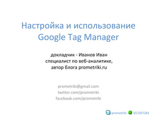 Настройка и использование
Google Tag Manager
докладчик - Иванов Иван
специалист по веб-аналитике,
автор блога prometriki.ru

prometriki@gmail.com
twitter.com/prometriki
facebook.com/prometriki
prometriki

657267281

 