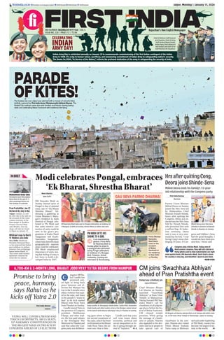 Jaipur, Monday | January 15, 2024
RNI NUMBER: RAJENG/2019/77764 | VOL 5
ISSUE NO. 220 | PAGES 12 | `3.00
Rajasthan’s Own English Newspaper
firstindia.co.in firstindia.co.in/epapers/jaipur thefirstindia thefirstindia thefirstindia
CELEBRATING
INDIAN
ARMY DAY!
Indian Army Day is celebrated annually on January 15 to commemorate commissioning of the first Indian contingent of the Indian
Army in 1949. It’s a day to honour velour, sacrifices, and unwavering commitment of Indian Army to safeguarding nation’s security.
The theme for 2024, “In Service of the Nation,” reflects the profound dedication of the army in safeguarding the security of India.
Chief of Defence Staff General
Anil Chauhan, Chief of Army
Staff General Manoj Pande,
Indian Navy Chief Admiral R
Hari Kumar and Chief of Air
Staff Marshal VR Chaudhari.
PARADE
PARADE
OFKITES!
OFKITES!
The Sunday sky over Jaipur was adorned with a mosaic of colourful kites,
skillfully captured by First India Senior Photojournalist Santosh Sharma. The
Walled City rooftops came alive with families and friends sharing festive
vibes and celebrating Makar Sankranti with traditional kite flying.
IN BRIEF
Pran Pratishtha: Jan 22
declared dry day in Raj
Jaipur: January 22 will
be a dry day in the state on
the occasion of the conse-
cration ceremony of the
Ram temple in Ayodhya,
Finance (Excise) Dept
said. Besides, non-veg
shops will also be closed
in Jaipur on January 22.
Withdraw troops by March
15: Maldives asks India
New Delhi: Maldivian
President Mohamed Muiz-
zu has proposed that Indian
govt withdraw its military
presence from archipelago
nation before March 15.
This comes amid strained
diplomatic relations be-
tween the two nations.
HrsafterquittingCong,
DeorajoinsShinde-Sena
Moni Sharma
New Delhi
PM Narendra Modi on
Sunday likened spirit of
Pongal to that of national
unity, one of “Ek Bharat
Shreshta Bharat”. Ad-
dressing a gathering at
Union Minister L Muru-
gan’s residence to mark
tfestival of Pongal cele-
brated in TN, Modi said
that same emotive con-
nection of unity could be
seen in his govt’s pro-
grammes of Kashi-Tamil
Sangamam and Kashi-
Saurashtra Sangamam,
wherelinksbetweenthese
geographically separate
areas could be celebrated.
PM Modi emphasized
importance of unity, stat-
ing that feeling of unity is
key force to build a de-
veloped India by 2047.
Milind Deora ends his family’s 55-year-
old relationship with the Congress party
First India Bureau
Mumbai
Former Union Minister
Milind Deora on Sunday
joined the Shiv Sena led
by Maharashtra Chief
Minister Eknath Shinde,
hours after quitting the
Congress. Deora was in-
ducted into the Shiv Sena
fold by Eknath Shinde,
who presented him with
a saffron flag. At induc-
tion ceremony, Deora
said it was a very emo-
tional day for him. ‘I was
facing Cong’s most chal-
lenging 10 years. If Con-
gress and Uddhav’s Sena
had the good thoughts, I
would not have been pre-
sent here,’ Deora said.
Milind Deora joins Shiv Sena
(Shinde) in presence of Eknath
Shinde in Mumbai on Sunday.
Congress only criticise Modi. Today even if
Modi praises Congress, they will still criticise it.
Party which used to help industrialists are right
now against them. PM Narendra Modi, Amit Shah’s vision
for country is very big, and therefore I want to join them.
 —MILIND DEORA
PM MODI GIFTS HIS
SHAWL TO A GIRL
In an overwhelming
gesture, Prime Minis-
ter Narendra Modi on
Sunday gifted his shawl to
a young girl who performed
during Pongal celebrations
at residence of L Murugan,
MoS, Fisheries, Animal
Husbandry, Dairying and
Information  Broadcasting.
PM Narendra Modi takes part in Pongal celebrations at residence of
L Murugan, in Delhi on Sunday. Actress Meena  others also seen.
GAU SEVA PARMO DHARMA!
ModicelebratesPongal,embraces
‘Ek Bharat, Shrestha Bharat’
Prime Minister
Narendra
Modi feeds
cows on the
occasion
of Makar
Sankranti at
his residence,
in New Delhi
on Sunday.
6,700-KM  2-MONTH LONG, BHARAT JODO NYAY YATRA BEGINS FROM MANIPUR
Promise to bring
peace, harmony,
says Rahul as he
kicks off Yatra 2.0
YATRA WILL COVER 6,700 KM AND
TOUCH 110 DISTRICTS, 100 LS SEATS,
337 ASSEMBLY CONSTITUENCIES IN
THE BIGGEST MASS OUTREACH BY
CONGRESS AHEAD OF LS ELECTIONS
First India Bureau
Imphal
ongress MPRa-
hul Gandhi has
promised unit-
ed fight to bring back
peace harmony and af-
fection that Manipur has
lost in the 8 months since
ethnic violence first start-
ed in the state, and listen
to the people’s ‘mann ki
baat’ as he kick started
Bharat Jodo Nyay Yatra
from Thoubal on Sunday.
Gandhi startedYatra in
the presence of Congress
president Mallikarjun
Kharge, and other lead-
ers. He first paid tributes
at the Khongjom War
Memorial in Thoubal and
said that when the Con-
gress party was deliberat-
ing upon where to begin
the second instalment of
the yatra, which has been
rechristened as the Bharat
Jodo Nyay Yatra, the an-
swer was clear to him.
Gandhi said that yatra
will raise issues about
economic, political and
social inequalities as In-
dia is going through pe-
riod of “injustice.”  P7, 8
Rahul Gandhi, KC Venugopal, Ashok Gehlot, Sachin Pilot, Deepender
Singh Hooda and other leaders arrive at the Manipur airport ahead
of the launch of the Bharat Jodo Nyay Yatra, in Thoubal on Sunday.
C
CM joins ‘Swachhata Abhiyan’
ahead of Pran Pratishtha event
Pankaj Garg  Shubham Jain
Jaipur/Bhilwara
Chief Minister Bhajan
Lal Sharma on Sunday
launched “Swachhata
Abhiyan” at Hans Vihar
Temple in Mansarovar.
Taking forward PM Nar-
endra Modi’s call for
cleanliness in all pilgrim-
age places before the fes-
tival of Makar Sankranti,
CM cleaned temple
premises. While giving
the message of cleanli-
ness to people, Sharma
also appealed to the dev-
otees and local people to
take special care of
cleanliness in the tem-
ples. Sharma also visited
Viksit Bharat Sankalp
Yatra camp in Bhilwara
and said under leadership
of PM Modi, country has
become 5th largest econ-
omy in the world.  P8
CM Bhajan Lal Sharma sweeps floor as Dr Somya and others look
on, at the Hans Vihar Temple in Mansarovar, Jaipur on Sunday.
MUNAWWAR RANA DIES
Renowned poet Munawwar
Rana died at the age of 71
after prolonged illness on
late Sunday in Lucknow.
 