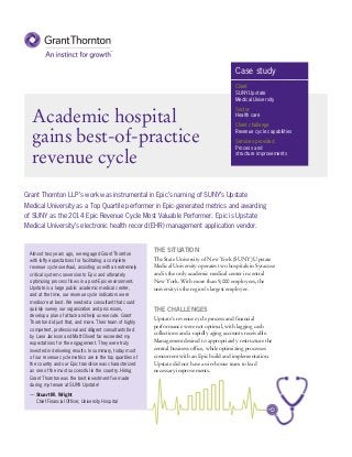 Academic hospital
gains best-of-practice
revenue cycle
THE SITUATION
The State University of New York (SUNY) Upstate
Medical University operates two hospitals in Syracuse
and is the only academic medical center in central
New York. With more than 9,000 employees, the
university is the region’s largest employer.
Almost two years ago, we engaged Grant Thornton
with lofty expectations for facilitating a complete
revenue cycle overhaul, assisting us with an extremely
critical system conversion to Epic and ultimately
optimizing process flows in a post-Epic environment.
Upstate is a large public academic medical center,
and at the time, our revenue cycle indicators were
mediocre at best. We needed a consultant that could
quickly survey our organization and processes,
develop a plan of attack and help us execute. Grant
Thornton did just that, and more. Their team of highly
competent, professional and diligent consultants (led
by Lane Jackson and Matt Oliver) far exceeded my
expectations for the engagement. They were truly
invested in delivering results. In summary, today most
of our revenue cycle metrics are in the top quartiles of
the country and our Epic transition was characterized
as one of the most successful in the country. Hiring
Grant Thornton was the best investment I’ve made
during my tenure at SUNY Upstate!
— Stuart M. Wright
Chief Financial Officer, University Hospital
THE CHALLENGES
Upstate’s revenue cycle process and financial
performance were not optimal, with lagging cash
collections and a rapidly aging accounts receivable.
Management desired to appropriately restructure the
central business office, while optimizing processes
concurrent with an Epic build and implementation.
Upstate did not have an in-house team to lead
necessary improvements.
Grant Thornton LLP’s work was instrumental in Epic’s naming of SUNY’s Upstate
Medical University as a Top Quartile performer in Epic-generated metrics and awarding
of SUNY as the 2014 Epic Revenue Cycle Most Valuable Performer. Epic is Upstate
Medical University’s electronic health record (EHR) management application vendor.
Case study
Client
SUNY Upstate
Medical University
Sector
Health care
Client challenge
Revenue cycle capabilities
Services provided
Process and
structure improvements
 