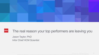 1Copyright © 2013. Infor. All Rights Reserved. www.infor.com@Infor_HCM 1
Copyright ©2014 Infor. All rights reserved. This presentation is provided for informational purposes only and does not constitute a commitment in any way. The information, products and services described herein are subject to change at any time without notice.
The real reason your top performers are leaving you
Jason Taylor, PhD
Infor Chief HCM Scientist
 