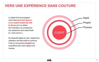13
VERS UNE EXPÉRIENCE SANS COUTURE
Physique
Phygital
Digital
CLIENT
Le digital doit accompagner
votre client qu’il soit chez lui
ou sur place et quel que soit
le device qu’il va utiliser.
De l’ordinateur au smartphone,
son expérience doit rester fluide
et « sans accroc ».
Du dispositif digital au réel, l’expérience
utilisateur doit être fluide et continue.
C’est ce mouvement phygital qui
caractérise bien notre rapport à la
marque.
 