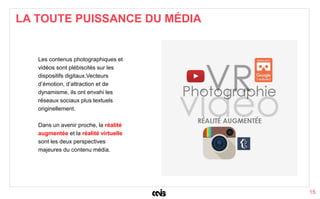 15
Les contenus photographiques et
vidéos sont plébiscités sur les
dispositifs digitaux.Vecteurs
d’émotion, d’attraction et de
dynamisme, ils ont envahi les
réseaux sociaux plus textuels
originellement.
Dans un avenir proche, la réalité
augmentée et la réalité virtuelle
sont les deux perspectives
majeures du contenu média.
LA TOUTE PUISSANCE DU MÉDIA
 