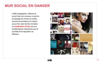 18
L’effet d’agrégation, efficace et
ouvert des murs sociaux, a permis
le passage de contenus inutiles,
souvent provocateurs et n'ayant
aucun lien avec les flux d’origine.
La modération du flux est une
problématique importante pour le
contrôle de la réputation du
diffuseur.
MUR SOCIAL EN DANGER
 