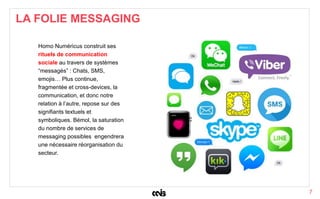 7
Homo Numéricus construit ses
rituels de communication
sociale au travers de systèmes
“messagés” : Chats, SMS,
emojis… Plus continue,
fragmentée et cross-devices, la
communication, et donc notre
relation à l’autre, repose sur des
signifiants textuels et
symboliques. Bémol, la saturation
du nombre de services de
messaging possibles engendrera
une nécessaire réorganisation du
secteur.
LA FOLIE MESSAGING
 