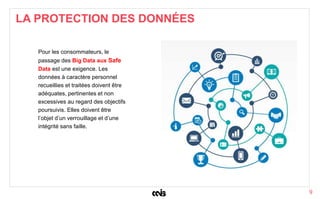 9
Pour les consommateurs, le
passage des Big Data aux Safe
Data est une exigence. Les
données à caractère personnel
recueillies et traitées doivent être
adéquates, pertinentes et non
excessives au regard des objectifs
poursuivis. Elles doivent être
l’objet d’un verrouillage et d’une
intégrité sans faille.
LA PROTECTION DES DONNÉES
 