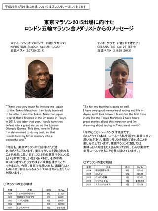 東京マラソン2015出場に向けた
ロンドン五輪マラソン金メダリストからのメッセージ
平成27年1月26日に出場についてはプレスリリースしております
ティキ・ゲラナ 27歳（エチオピア）
GELANA, Tiki Age: 27 (ETH)
自己ベスト 2:18:58 (2012)
スティーブン・キプロティチ 25歳（ウガンダ）
KIPROTICH, Stephen Age: 25 (UGA)
自己ベスト 2:07:20 (2011)
“Thank you very much for inviting me again
to the Tokyo Marathon. I am truly honored
to be able to run the Tokyo Marathon again.
I regret that I finished in the 3rd place in Tokyo
in 2012, but later that year, I could turn that
defeat into a great victory at the London
Olympic Games. This time, here in Tokyo,
I’m determined to do my best, so that
I could turn my bitter memory into a
wonderful one.”
「今回も、東京マラソンにご招待いただき
ありがとうございます。東京マラソンを再び走れる
ことを光栄に思います。2012年の東京マラソン3位
という非常に悔しい思いをバネに、その年の
ロンドンオリンピックではよい成績を残すことが
できました。今回、東京での思い出も、素晴らしい
ものに塗り替えられるようにベストを尽くし走りたい
と思います。」
“So far, my training is going on well.
I have very good memories of racing and life in
Japan and I look forward to run for the first time
in my life the Tokyo Marathon. I have heard
great stories about this marathon and I'm
dreaming about racing in Tokyo next month”
「今のところトレーニングは順調です。
私にとって日本は、レースでも私生活でも非常に良い
思い出があり、東京マラソンを初めて走れることを
楽しみにしています。東京マラソンに関しては
素晴らしいお話をたくさん伺っており、そんな東京で
来月レースできることを夢に描いています。」
○マラソンの主な戦績
○マラソンの主な戦績
年度 大会 順位 タイム
2014 ニューヨークシティ 5位 2:13:25
2013 世界陸上モスクワ 1位 2:09:51
2012 ロンドン五輪 1位 2:08:01
2012 東京 3位 2:07:50
2011 エンスヘーデ 1位 2:07:20
年度 大会 順位 タイム
2014 横浜国際女子 6位 2:29:13
2014 ロンドン ９位 2:26:58
2012 ロンドン五輪 1位 2:23:07
2012 ロッテルダム 1位 2:18:58
2011 アムステルダム 1位 2:22:08
 