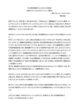 『日本国内最高タイム（2:05:18）の突破』
－東京マラソン 2015 のエリートレース展望－
東京マラソンレースディレクター
早野忠昭
東京マラソンは、今回で第 9 回大会となります。ご存知のように、国際陸連ゴールドラベル獲得、ワー
ルドマラソンメジャーズ（現アボットワールドマラソンメジャーズ）への加入という流れの中で、昨年はマ
ラソン男子のコースレコードもいよいよ 2 時間 5 分台というレベルに達し、名実ともに目指してきた『世
界標準』のレースになってきたと思います。
今年のフィールドは、それに甘んずることなく更に『世界標準』のレベルをアップさせた陣容となっていま
す。
まずは、ケニアのジョフリー・ムタイ。彼は公式記録こそ 2:04:15 ですが、2011 年のボストンで非公式な
がら 2:03:02 という驚異的な記録を出した実力者。次の世界記録を樹立するのは彼だという人もいるく
らいです。次にエチオピアのツェガエ・ケベデは、数々のメジャーズのレースでも優勝を果たした選手で、
日本国内最高記録（2009、福岡国際マラソン 2:05:18）の保持者でもあります。また、2012 ロンドンオリン
ピックのチャンピオン、スティーブン・キプロティチ、更にディフェンディングチャンピオンのディクソン・チ
ュンバは東京でメジャー初優勝を飾るとその年のシカゴで 2:04:32 と自己記録を伸ばしています。
日本人選手もベストのフィールドで昨年日本人一位の松村選手ほか、ニューヨークで積極的なレース
を展開した今井選手、ベスト記録 7 分台の藤原選手、8 分台の山本・小林選手など充実しております。
特筆すべきは箱根のスター東洋大学の服部選手。彼には 2020 年を睨んで世界を相手に積極的なレ
ースを期待しています。
男子は、気象条件もあるのでどのくらいの記録が狙えるかわかりませんが、ケベデ選手が 2009 年に
福岡で出した 2:05:18 の突破を目指したレース展開を考えています。
女子のフィールドは、2012 年オリンピックチャンピオンのゲラナ選手や、ディババ選手、ダニエル選手が
出場します。残念ながら、昨年のチャンピオンのティルフィ選手が直前の怪我で来日できなくなってしま
いましたが、22～23 分のレースを期待しています。
車いすレースは、来年から始まる国際化に向けて今回から賞金を段階的に引き上げていきます。こち
らも 2020 年東京オリンピック・パラリンピックに向けてより緊張感のあるレースづくりに励んでいくつもり
です。
2 月 22 日・日曜日、日本のマラソンシーンにはもちろん、世界的にも、何らかの刺激を残せる
そんなレースが出来ればと思っています。
 