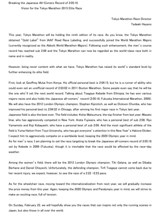 Breaking the Japanese All-Comers Record of 2:05:18
Vision for the Tokyo Marathon 2015 Elite Race
Tokyo Marathon Race Director
Tadaaki Hayano
This year, Tokyo Marathon will be holding the ninth edition of its race. As you know, the Tokyo Marathon
obtained “Gold Label” from IAAF Road Race Labeling, and successfully joined the World Marathon Majors
(currently recognized as the Abbott World Marathon Majors). Following such enhancement, the men’s course
record has reached sub 2:06 and the Tokyo Marathon can now be regarded as the world-class race both in
name and in reality.
However, being never content with what we have, Tokyo Marathon has raised its world’s standard level by
further enhancing its elite field.
First, look at Geoffrey Mutai from Kenya. His official personal best is 2:04:15, but he is a runner of ability who
could even set an unofficial record of 2:03:02 in 2011 Boston Marathon. Some people even say that he will be
the one who’ll set the next world record. Talking about Tsegaye Kebede from Ethiopia, he has won various
majors races and also holds the Japanese all-comers’ record (2:05:18, Fukuoka International Marathon, 2009).
We will also have the 2012 London Olympic champion, Stephen Kiprotich, as well as Dickson Chumba, who has
improved his personal best to 2:04:32 in Chicago, after winning his first major race in Tokyo last year.
Japanese field is also the best ever. The field includes: Kohei Matsumura, the top finisher from last year; Masato
Imai, who has aggressively competed in New York; Arata Fujiwara, who has a personal best of sub 2:08; Ryo
Yamamoto and Koji Kobayashi, who have a personal best of sub 2:09. And the most significant athlete of the
field is Yuma Hattori from Toyo University, who has got everyone’s attention in this New Year’s Hakone Ekiden.
I expect him to aggressively compete on a worldwide level, keeping the 2020 Olympic year in mind.
As for men’s race, I am planning to set the race targeting to break the Japanese all-comers record of 2:05:18
set by Kebede in 2009 (Fukuoka), though it is inevitable that the race would be affected by the race-day
weather.
Among the women’s field, there will be the 2012 London Olympic champion, Tiki Gelana, as well as Dibaba
Berhane and Daniel Cheyechi. Unfortunately, the defending champion, Tirfi Tsegaye cannot come back due to
her recent injury, we expect, however, to see the race of a 2:22 -2:23 pace.
As for the wheelchair race, moving toward the internationalization from next year, we will gradually increase
the prize money from this year. Again, keeping the 2020 Olympic and Paralympic year in mind, we will strive to
make an exciting race, full of tension.
On Sunday, February 22, we will hopefully show you the races that can inspire not only the running scenes in
Japan, but also those in all over the world.
 