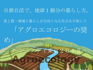 自耕自活で、地球１個分の暮らし方。
食と農・地域と暮らしが分母となる社会を目指して
「アグロエコロジーの奨
め」
＝アースデイ東京２０１５＝
 