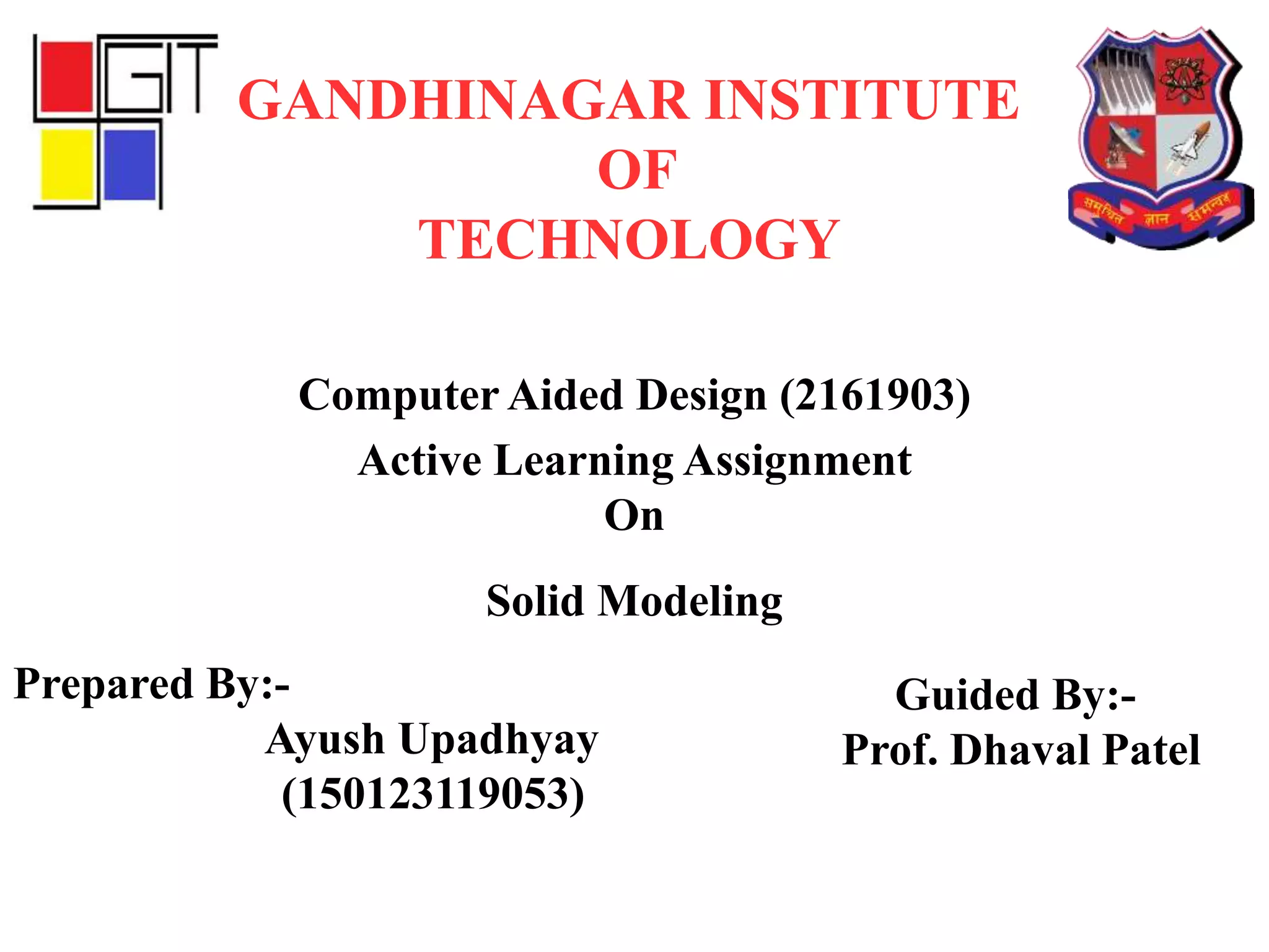 Active Learning Assignment
On
Solid Modeling
GANDHINAGAR INSTITUTE
OF
TECHNOLOGY
Computer Aided Design (2161903)
Prepared By:-
Ayush Upadhyay
(150123119053)
Guided By:-
Prof. Dhaval Patel
 