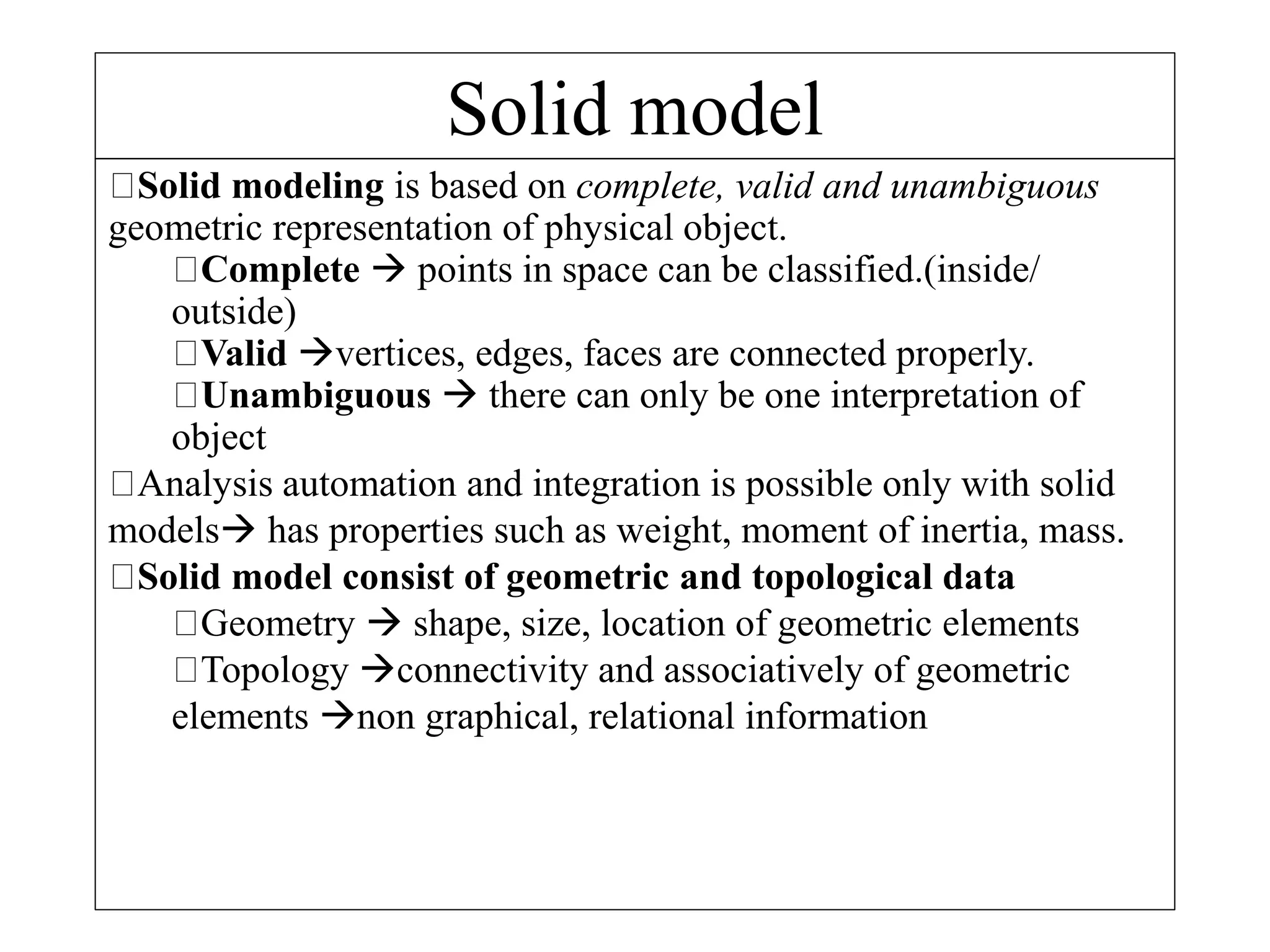 Solid model
Solid modeling is based on complete, valid and unambiguous
geometric representation of physical object.
Complete  points in space can be classified.(inside/
outside)
Valid vertices, edges, faces are connected properly.
Unambiguous  there can only be one interpretation of
object
Analysis automation and integration is possible only with solid
models has properties such as weight, moment of inertia, mass.
Solid model consist of geometric and topological data
Geometry  shape, size, location of geometric elements
Topology connectivity and associatively of geometric
elements non graphical, relational information
 
