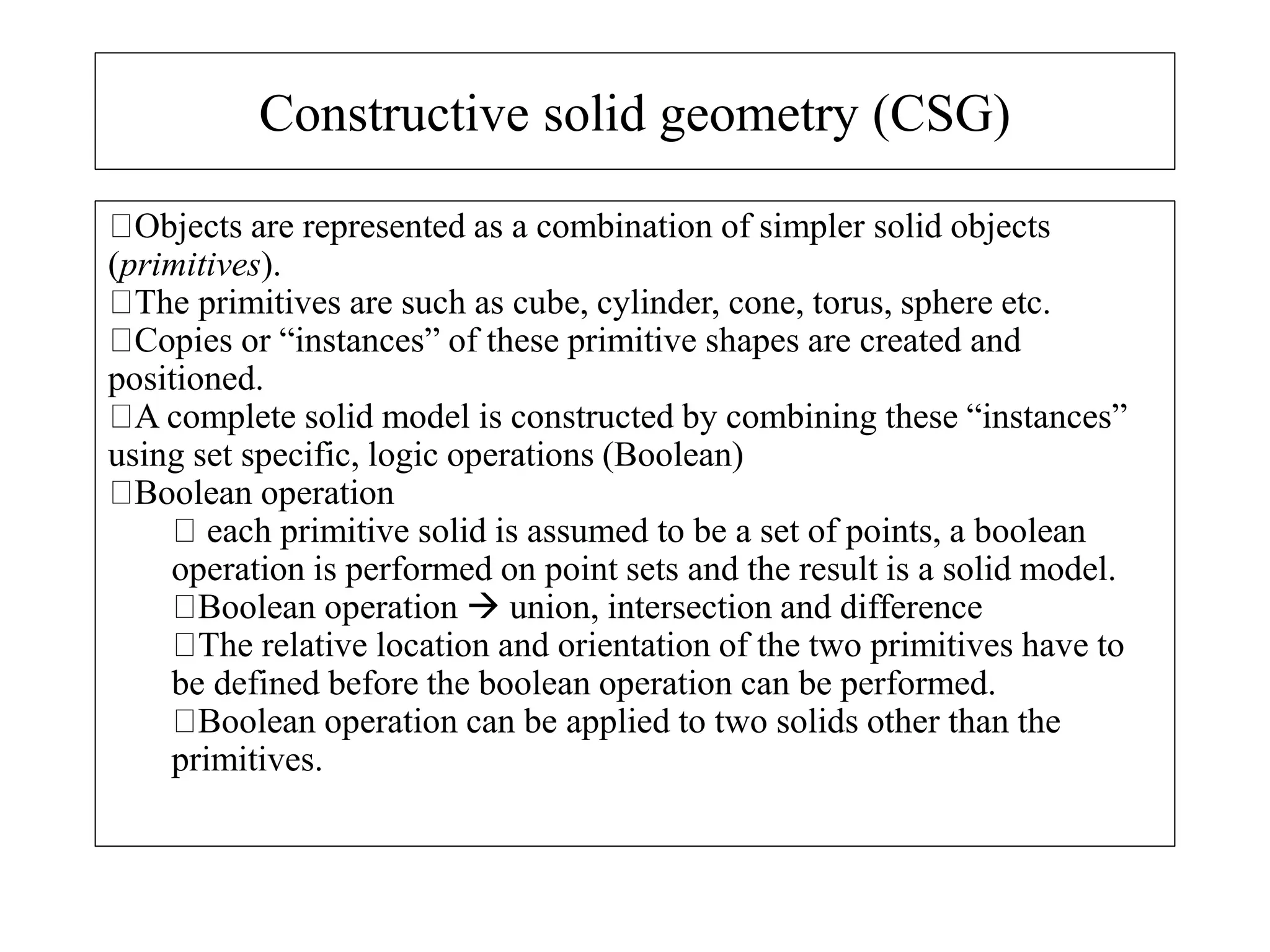 Constructive solid geometry (CSG)
Objects are represented as a combination of simpler solid objects
(primitives).
The primitives are such as cube, cylinder, cone, torus, sphere etc.
Copies or “instances” of these primitive shapes are created and
positioned.
A complete solid model is constructed by combining these “instances”
using set specific, logic operations (Boolean)
Boolean operation
each primitive solid is assumed to be a set of points, a boolean
operation is performed on point sets and the result is a solid model.
Boolean operation  union, intersection and difference
The relative location and orientation of the two primitives have to
be defined before the boolean operation can be performed.
Boolean operation can be applied to two solids other than the
primitives.
 