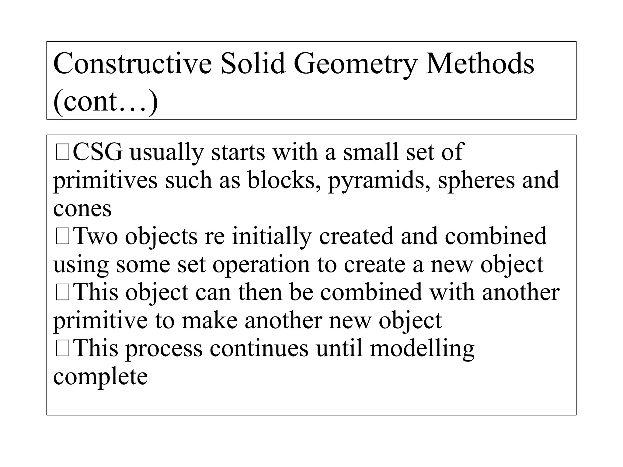 Constructive Solid Geometry Methods
(cont…)
CSG usually starts with a small set of
primitives such as blocks, pyramids, spheres and
cones
Two objects re initially created and combined
using some set operation to create a new object
This object can then be combined with another
primitive to make another new object
This process continues until modelling
complete
 