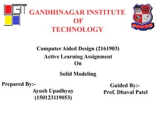 Active Learning Assignment
On
Solid Modeling
GANDHINAGAR INSTITUTE
OF
TECHNOLOGY
Computer Aided Design (2161903)
Prepared By:-
Ayush Upadhyay
(150123119053)
Guided By:-
Prof. Dhaval Patel
 