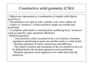 Constructive solid geometry (CSG)
Objects are represented as a combination of simpler solid objects
(primitives).
The primitives are such as cube, cylinder, cone, torus, sphere etc.
Copies or “instances” of these primitive shapes are created and
positioned.
A complete solid model is constructed by combining these “instances”
using set specific, logic operations (Boolean)
Boolean operation
each primitive solid is assumed to be a set of points, a boolean
operation is performed on point sets and the result is a solid model.
Boolean operation  union, intersection and difference
The relative location and orientation of the two primitives have to
be defined before the boolean operation can be performed.
Boolean operation can be applied to two solids other than the
primitives.
 