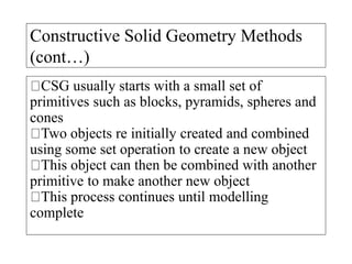 Constructive Solid Geometry Methods
(cont…)
CSG usually starts with a small set of
primitives such as blocks, pyramids, spheres and
cones
Two objects re initially created and combined
using some set operation to create a new object
This object can then be combined with another
primitive to make another new object
This process continues until modelling
complete
 