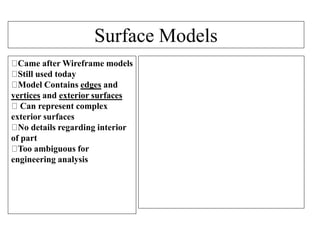 Surface Models
Came after Wireframe models
Still used today
Model Contains edges and
vertices and exterior surfaces
Can represent complex
exterior surfaces
No details regarding interior
of part
Too ambiguous for
engineering analysis
 