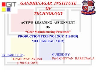 GANDHINAGAR INSTITUTE
OF
TECHNOLOGY
ACTIVE LEARNING ASSIGNMENT
ON
“Gear Manufacturing Processes”
PRODUCTION TECHNOLOGY [2161909]
MECHANICAL 6 (D3)
PREPARED BY:-
UPADHYAY AYUSH
(150123119053)
GUIDED BY:-
Prof. CHINTAN BARELWALA
 