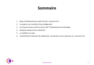 Virage Numérique 2
Sommaire
1. Bases et fondamentaux du web 2.0 et du « tourisme 2.0 »
2. Les quatre, non cinq piliers d’une stratégie web
3. Les réseaux sociaux, qu’est-ce qu’on y fait ? Fondamentaux du réseautage
4. Quelques réseaux et leurs utilisations
5. La mobilité sur le web
6. L’authenticité et l’économie de l’expérience; du tourisme, via le e-tourisme, au « tourisme 2.0 »
 