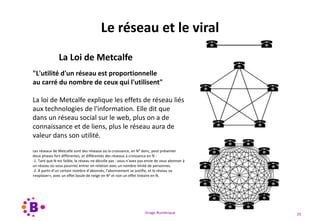 Virage Numérique 25
Le réseau et le viral
La Loi de Metcalfe
"L'utilité d'un réseau est proportionnelle
au carré du nombre de ceux qui l'utilisent"
La loi de Metcalfe explique les effets de réseau liés
aux technologies de l'information. Elle dit que
dans un réseau social sur le web, plus on a de
connaissance et de liens, plus le réseau aura de
valeur dans son utilité.
Les réseaux de Metcalfe sont des réseaux où la croissance, en N² donc, peut présenter
deux phases fort différentes, et différentes des réseaux à croissance en N :
-1. Tant que N est faible, le réseau ne décolle pas : vous n’avez pas envie de vous abonner à
un réseau où vous pourriez entrer en relation avec un nombre limité de personnes.
-2. À partir d’un certain nombre d’abonnés, l’abonnement se justifie, et le réseau va
«exploser», avec un effet boule de neige en N² et non un effet linéaire en N.
 